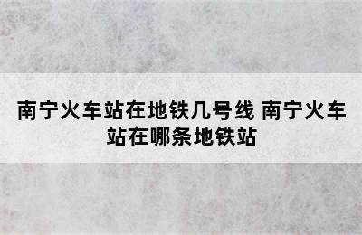 南宁火车站在地铁几号线 南宁火车站在哪条地铁站